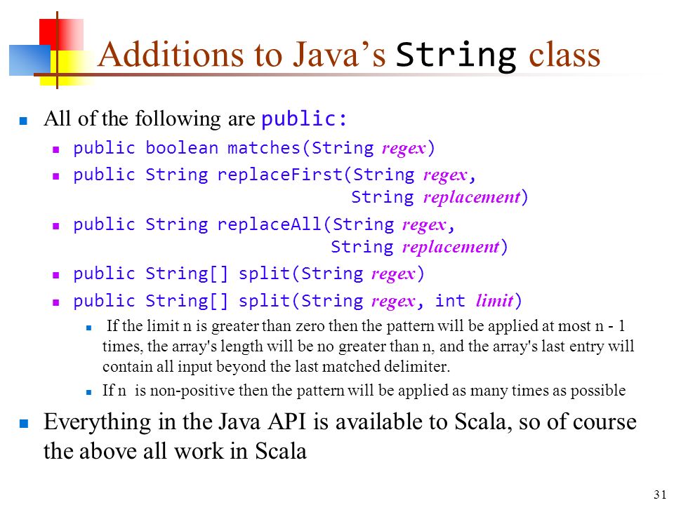 31 Additions to Java’s String class All of the following are public: public boolean matches(String regex ) public String replaceFirst(String regex, String replacement ) public String replaceAll(String regex, String replacement ) public String[] split(String regex ) public String[] split(String regex, int limit ) If the limit n is greater than zero then the pattern will be applied at most n - 1 times, the array s length will be no greater than n, and the array s last entry will contain all input beyond the last matched delimiter.