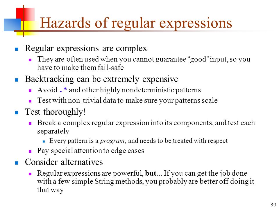 39 Hazards of regular expressions Regular expressions are complex They are often used when you cannot guarantee good input, so you have to make them fail-safe Backtracking can be extremely expensive Avoid.* and other highly nondeterministic patterns Test with non-trivial data to make sure your patterns scale Test thoroughly.