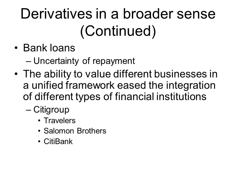 Derivatives in a broader sense (Continued) Bank loans –Uncertainty of repayment The ability to value different businesses in a unified framework eased the integration of different types of financial institutions –Citigroup Travelers Salomon Brothers CitiBank