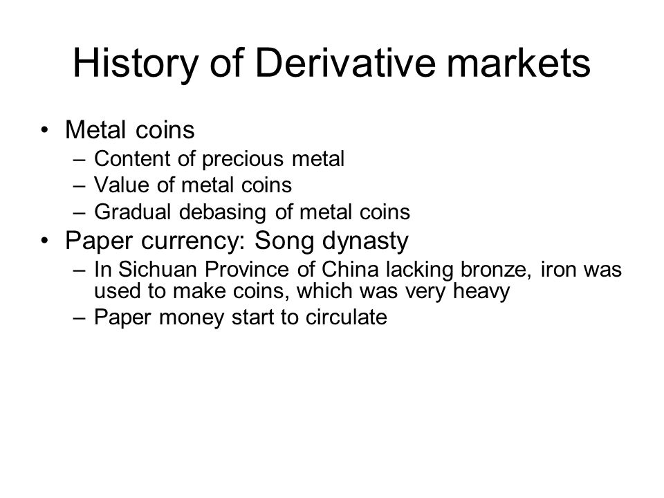 History of Derivative markets Metal coins –Content of precious metal –Value of metal coins –Gradual debasing of metal coins Paper currency: Song dynasty –In Sichuan Province of China lacking bronze, iron was used to make coins, which was very heavy –Paper money start to circulate