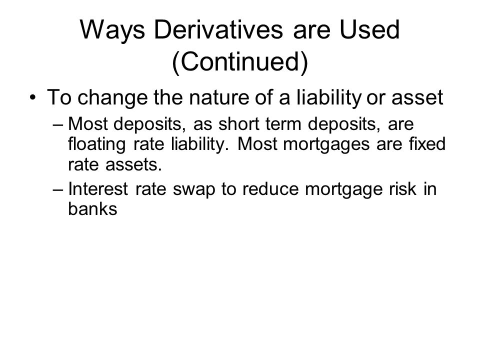Ways Derivatives are Used (Continued) To change the nature of a liability or asset –Most deposits, as short term deposits, are floating rate liability.