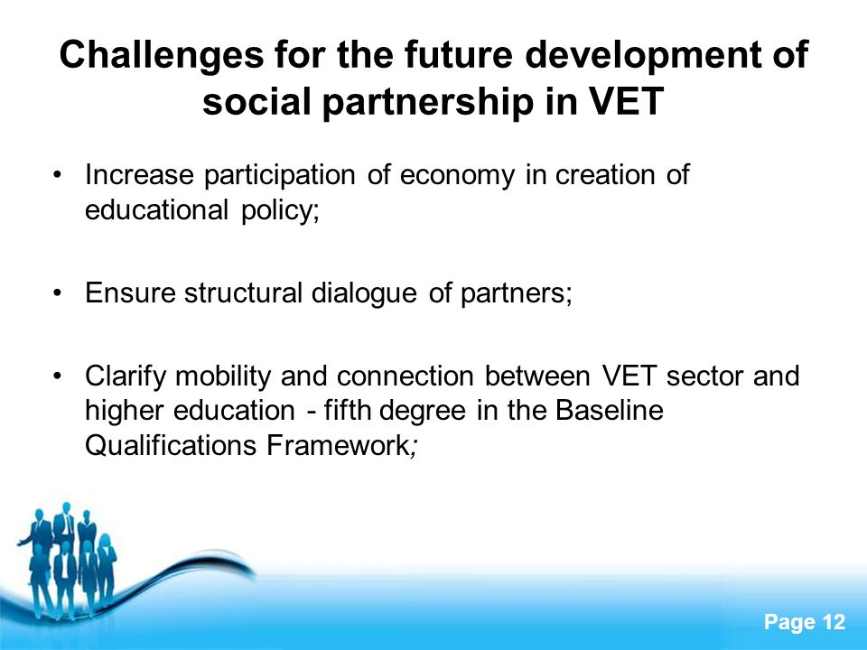 Page 12 Challenges for the future development of social partnership in VET Increase participation of economy in creation of educational policy; Ensure structural dialogue of partners; Clarify mobility and connection between VET sector and higher education - fifth degree in the Baseline Qualifications Framework;