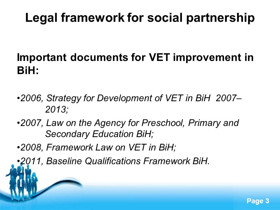Page 3 Legal framework for social partnership Important documents for VET improvement in BiH: 2006, Strategy for Development of VET in BiH 2007– 2013; 2007, Law on the Agency for Preschool, Primary and Secondary Education BiH; 2008, Framework Law on VET in BiH; 2011, Baseline Qualifications Framework BiH.