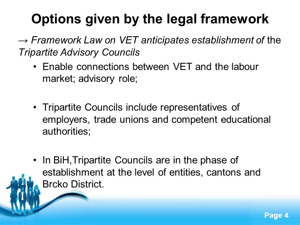 Page 4 Options given by the legal framework → Framework Law on VET anticipates establishment of the Tripartite Advisory Councils Enable connections between VET and the labour market; advisory role; Tripartite Councils include representatives of employers, trade unions and competent educational authorities; In BiH,Tripartite Councils are in the phase of establishment at the level of entities, cantons and Brcko District.