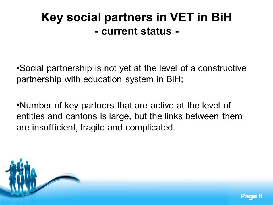 Page 6 Key social partners in VET in BiH - current status - Social partnership is not yet at the level of a constructive partnership with education system in BiH; Number of key partners that are active at the level of entities and cantons is large, but the links between them are insufficient, fragile and complicated.