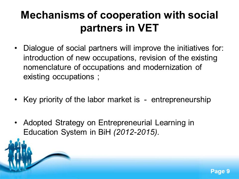Page 9 Mechanisms of cooperation with social partners in VET Dialogue of social partners will improve the initiatives for: introduction of new occupations, revision of the existing nomenclature of occupations and modernization of existing occupations ; Key priority of the labor market is - entrepreneurship Adopted Strategy on Entrepreneurial Learning in Education System in BiH ( ).