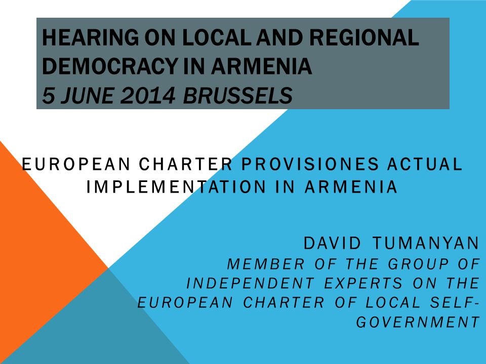 HEARING ON LOCAL AND REGIONAL DEMOCRACY IN ARMENIA 5 JUNE 2014 BRUSSELS EUROPEAN CHARTER PROVISIONES ACTUAL IMPLEMENTATION IN ARMENIA DAVID TUMANYAN MEMBER OF THE GROUP OF INDEPENDENT EXPERTS ON THE EUROPEAN CHARTER OF LOCAL SELF- GOVERNMENT