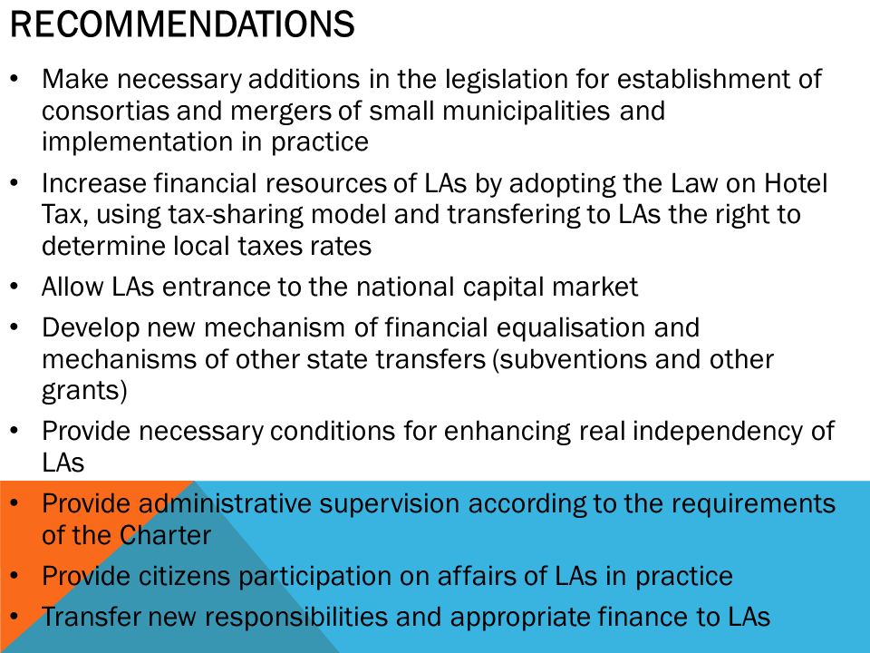 RECOMMENDATIONS Make necessary additions in the legislation for establishment of consortias and mergers of small municipalities and implementation in practice Increase financial resources of LAs by adopting the Law on Hotel Tax, using tax-sharing model and transfering to LAs the right to determine local taxes rates Allow LAs entrance to the national capital market Develop new mechanism of financial equalisation and mechanisms of other state transfers (subventions and other grants) Provide necessary conditions for enhancing real independency of LAs Provide administrative supervision according to the requirements of the Charter Provide citizens participation on affairs of LAs in practice Transfer new responsibilities and appropriate finance to LAs