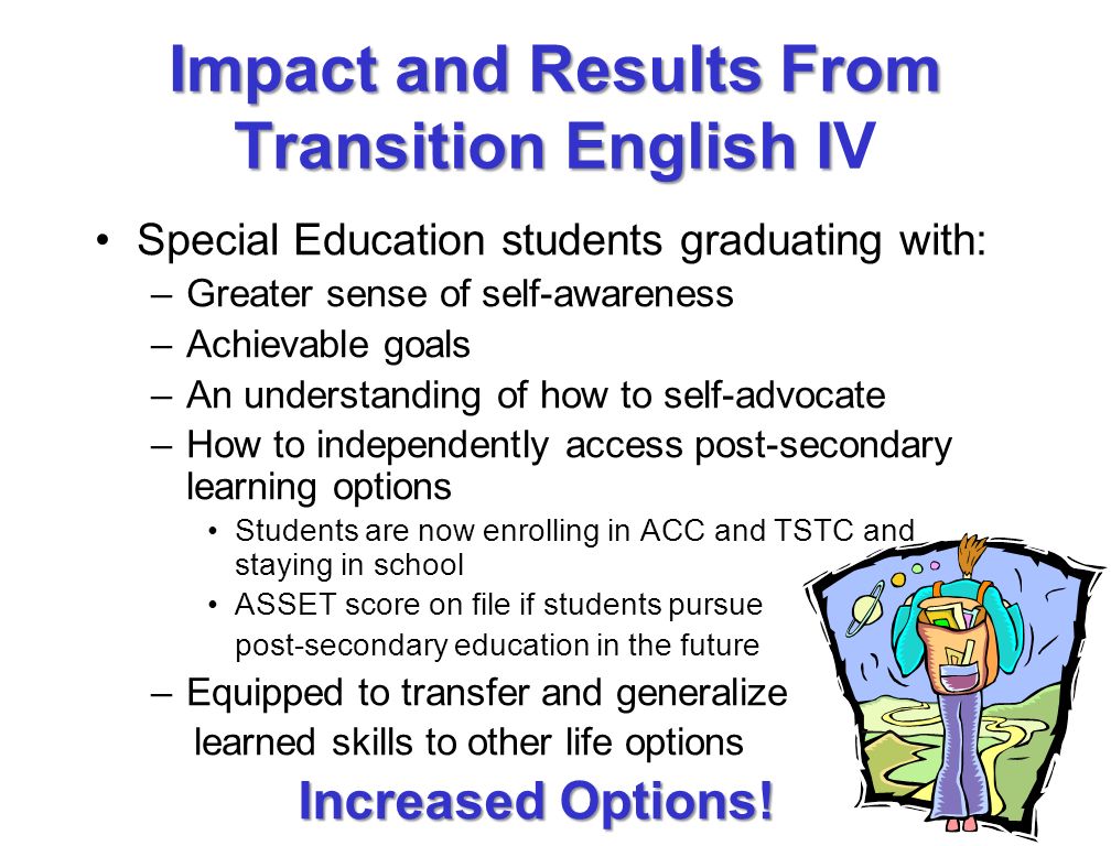 Impact and Results From Transition English I Impact and Results From Transition English IV Special Education students graduating with: –Greater sense of self-awareness –Achievable goals –An understanding of how to self-advocate –How to independently access post-secondary learning options Students are now enrolling in ACC and TSTC and staying in school ASSET score on file if students pursue post-secondary education in the future –Equipped to transfer and generalize learned skills to other life options Increased Options!