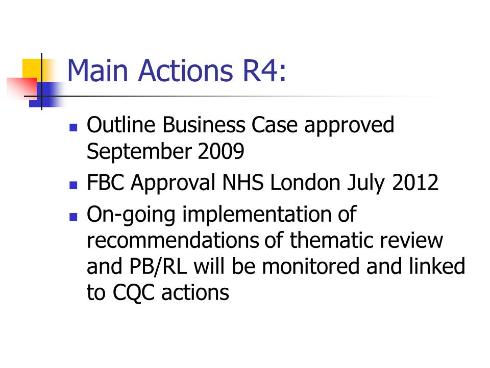 Main Actions R4: Outline Business Case approved September 2009 FBC Approval NHS London July 2012 On-going implementation of recommendations of thematic review and PB/RL will be monitored and linked to CQC actions
