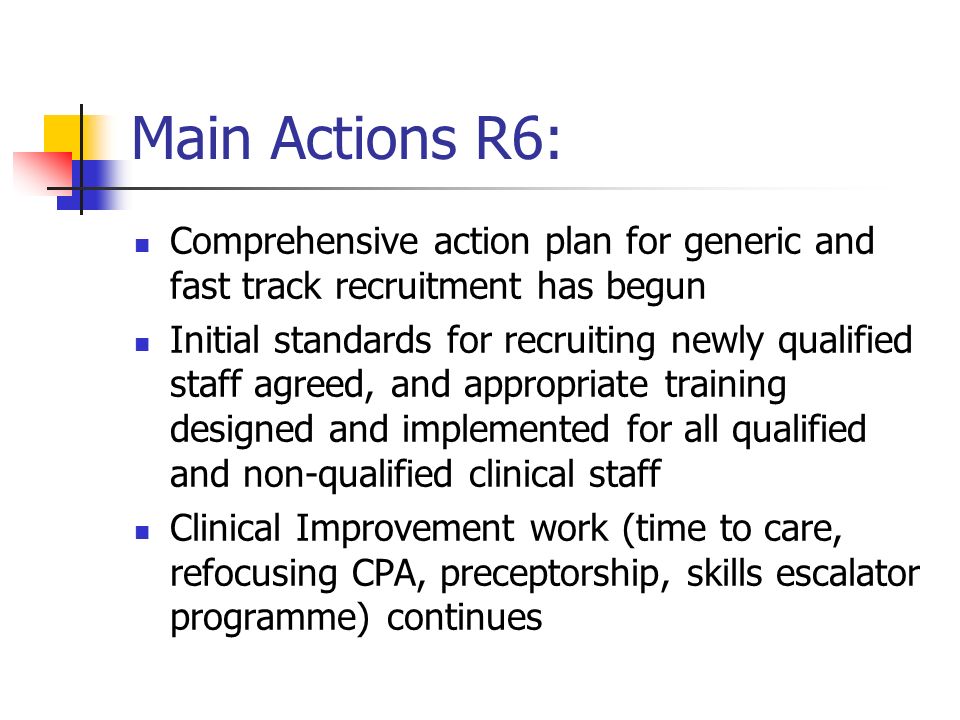 Main Actions R6: Comprehensive action plan for generic and fast track recruitment has begun Initial standards for recruiting newly qualified staff agreed, and appropriate training designed and implemented for all qualified and non-qualified clinical staff Clinical Improvement work (time to care, refocusing CPA, preceptorship, skills escalator programme) continues