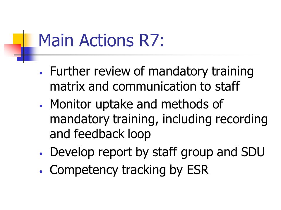 Main Actions R7: Further review of mandatory training matrix and communication to staff Monitor uptake and methods of mandatory training, including recording and feedback loop Develop report by staff group and SDU Competency tracking by ESR