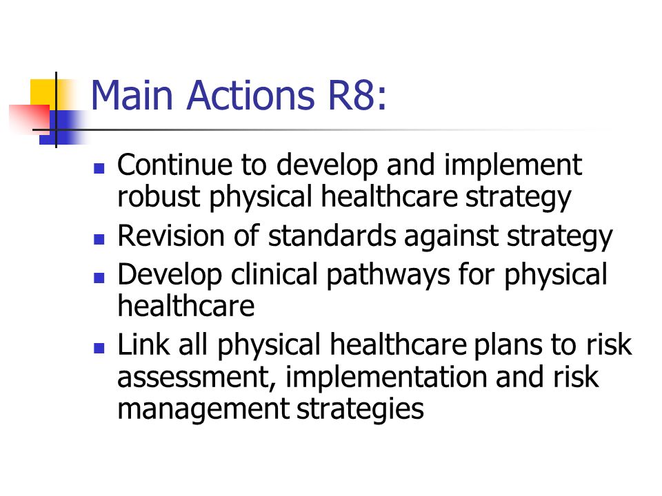 Main Actions R8: Continue to develop and implement robust physical healthcare strategy Revision of standards against strategy Develop clinical pathways for physical healthcare Link all physical healthcare plans to risk assessment, implementation and risk management strategies