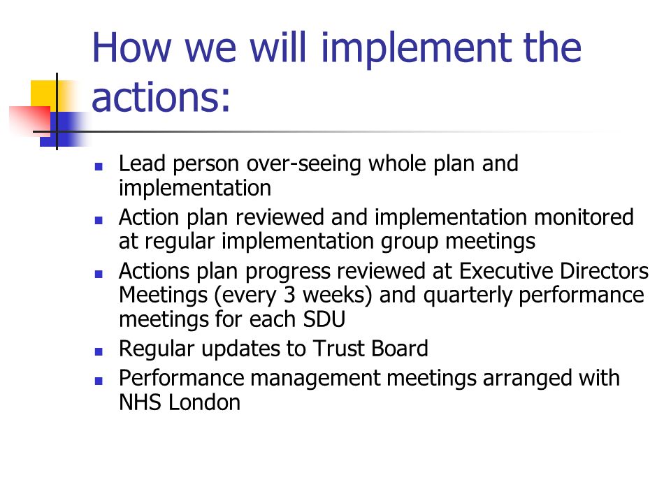 How we will implement the actions: Lead person over-seeing whole plan and implementation Action plan reviewed and implementation monitored at regular implementation group meetings Actions plan progress reviewed at Executive Directors Meetings (every 3 weeks) and quarterly performance meetings for each SDU Regular updates to Trust Board Performance management meetings arranged with NHS London
