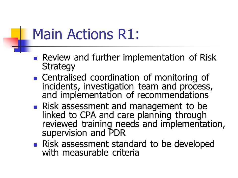 Main Actions R1: Review and further implementation of Risk Strategy Centralised coordination of monitoring of incidents, investigation team and process, and implementation of recommendations Risk assessment and management to be linked to CPA and care planning through reviewed training needs and implementation, supervision and PDR Risk assessment standard to be developed with measurable criteria