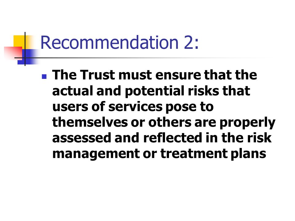 Recommendation 2: The Trust must ensure that the actual and potential risks that users of services pose to themselves or others are properly assessed and reflected in the risk management or treatment plans