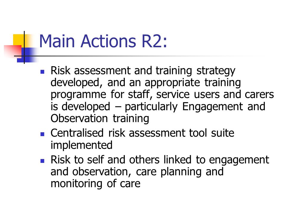 Main Actions R2: Risk assessment and training strategy developed, and an appropriate training programme for staff, service users and carers is developed – particularly Engagement and Observation training Centralised risk assessment tool suite implemented Risk to self and others linked to engagement and observation, care planning and monitoring of care