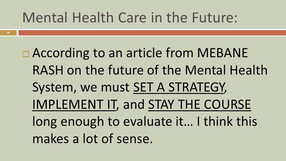 Mental Health Care in the Future: 34  According to an article from MEBANE RASH on the future of the Mental Health System, we must SET A STRATEGY, IMPLEMENT IT, and STAY THE COURSE long enough to evaluate it… I think this makes a lot of sense.