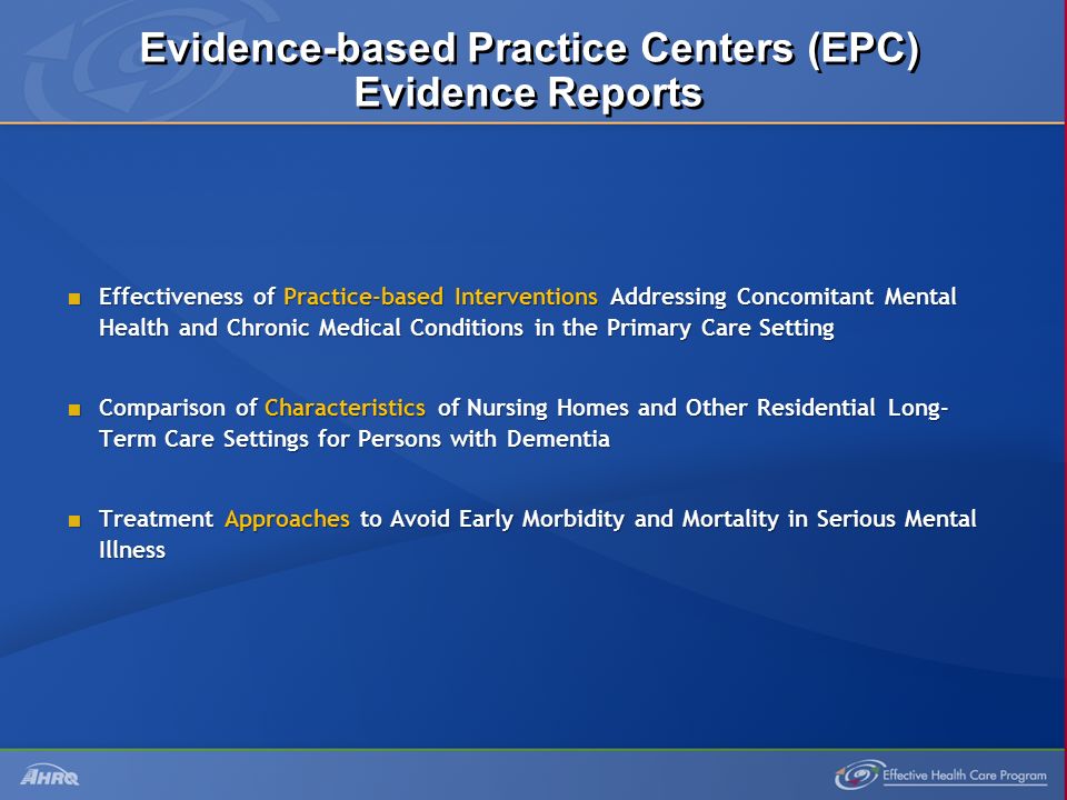 Evidence-based Practice Centers (EPC) Evidence Reports  Effectiveness of Practice-based Interventions Addressing Concomitant Mental Health and Chronic Medical Conditions in the Primary Care Setting  Comparison of Characteristics of Nursing Homes and Other Residential Long- Term Care Settings for Persons with Dementia  Treatment Approaches to Avoid Early Morbidity and Mortality in Serious Mental Illness
