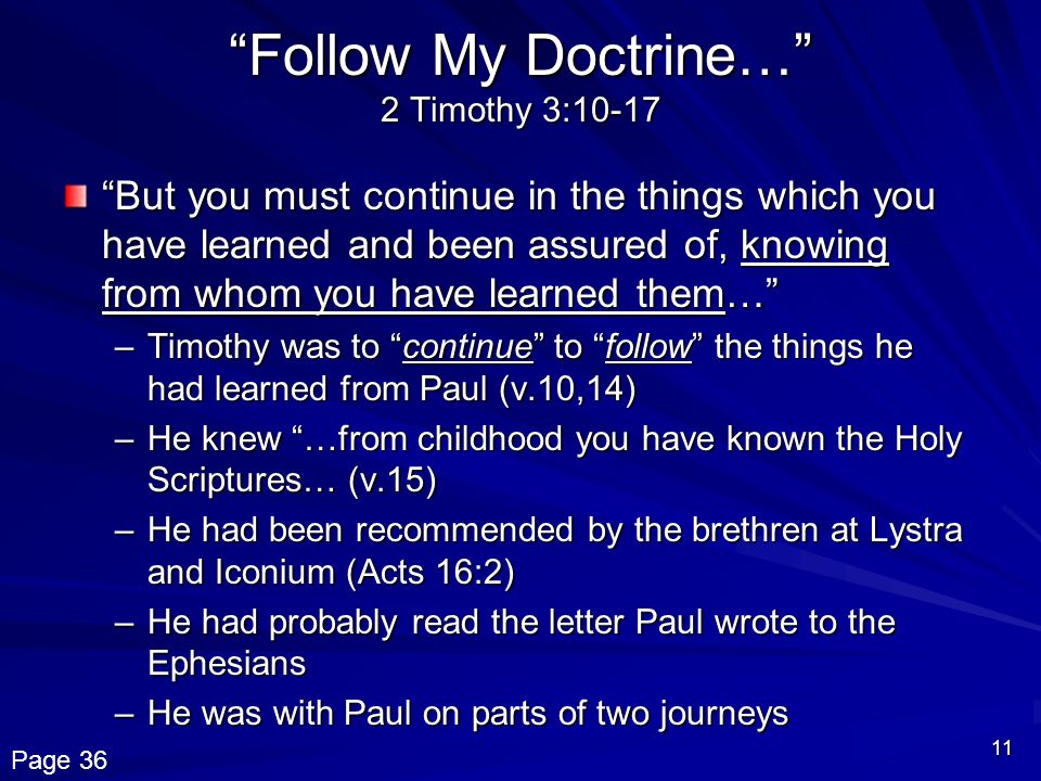 11 Follow My Doctrine… 2 Timothy 3:10-17 But you must continue in the things which you have learned and been assured of, knowing from whom you have learned them… –Timothy was to continue to follow the things he had learned from Paul (v.10,14) –He knew …from childhood you have known the Holy Scriptures… (v.15) –He had been recommended by the brethren at Lystra and Iconium (Acts 16:2) –He had probably read the letter Paul wrote to the Ephesians –He was with Paul on parts of two journeys Page 36