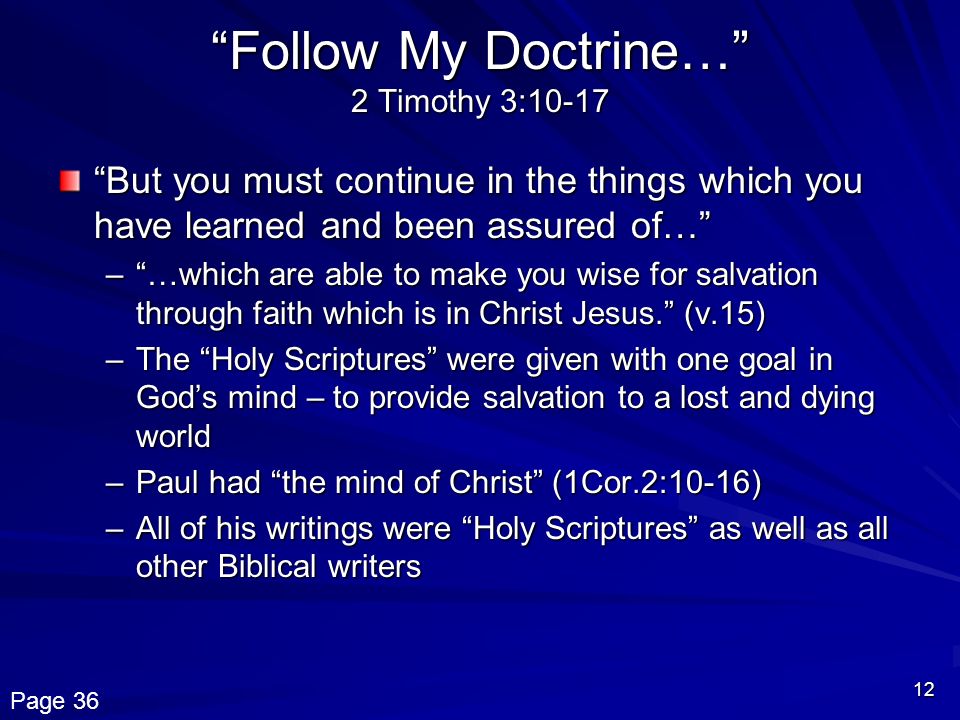 12 Follow My Doctrine… 2 Timothy 3:10-17 But you must continue in the things which you have learned and been assured of… – …which are able to make you wise for salvation through faith which is in Christ Jesus. (v.15) –The Holy Scriptures were given with one goal in God’s mind – to provide salvation to a lost and dying world –Paul had the mind of Christ (1Cor.2:10-16) –All of his writings were Holy Scriptures as well as all other Biblical writers Page 36