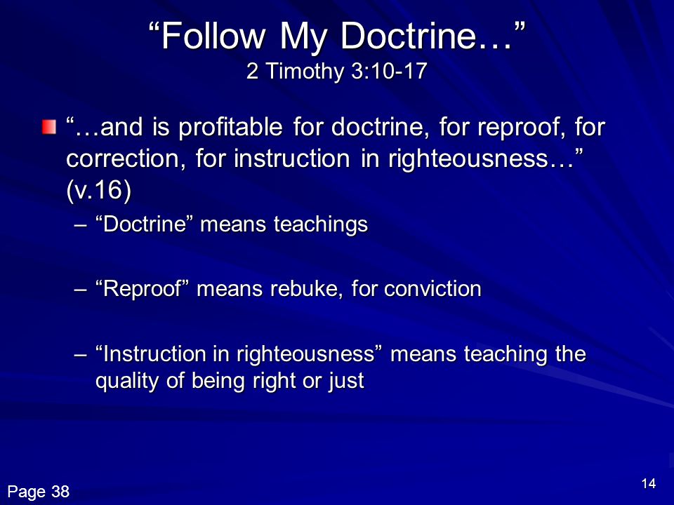 14 Follow My Doctrine… 2 Timothy 3:10-17 …and is profitable for doctrine, for reproof, for correction, for instruction in righteousness… (v.16) – Doctrine means teachings – Reproof means rebuke, for conviction – Instruction in righteousness means teaching the quality of being right or just Page 38