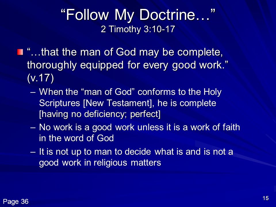 15 Follow My Doctrine… 2 Timothy 3:10-17 …that the man of God may be complete, thoroughly equipped for every good work. (v.17) –When the man of God conforms to the Holy Scriptures [New Testament], he is complete [having no deficiency; perfect] –No work is a good work unless it is a work of faith in the word of God –It is not up to man to decide what is and is not a good work in religious matters Page 36