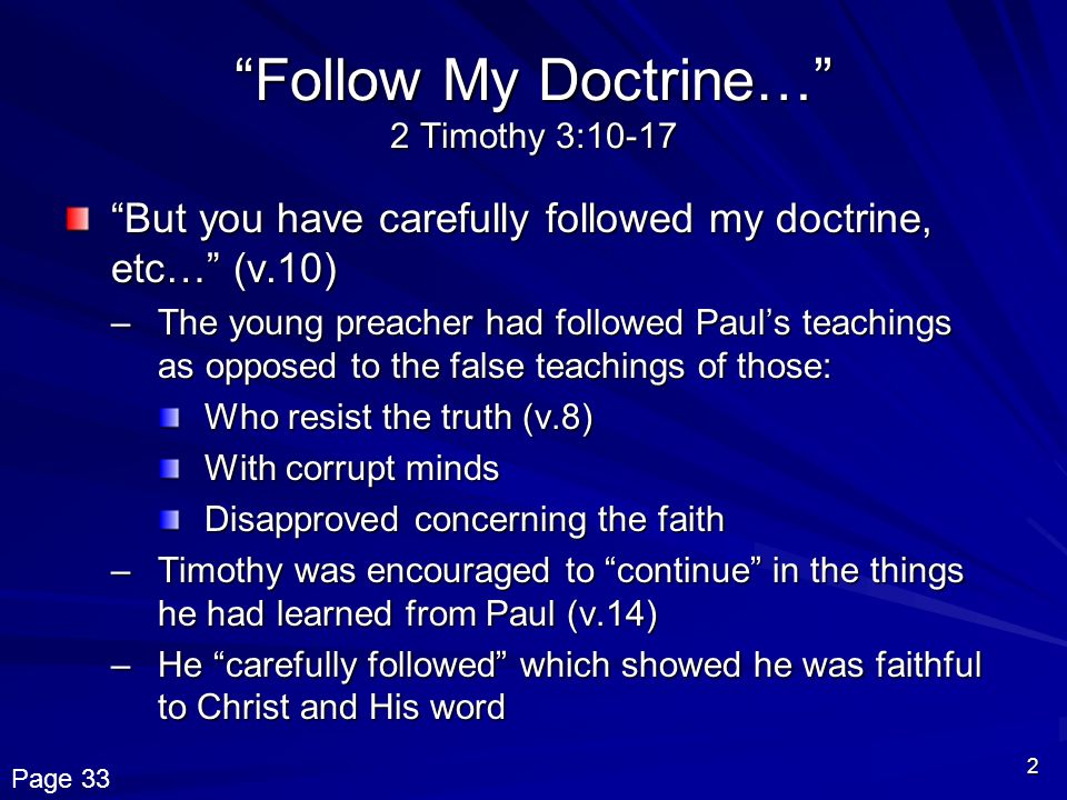 2 Follow My Doctrine… 2 Timothy 3:10-17 But you have carefully followed my doctrine, etc… (v.10) –The young preacher had followed Paul’s teachings as opposed to the false teachings of those: Who resist the truth (v.8) With corrupt minds Disapproved concerning the faith –Timothy was encouraged to continue in the things he had learned from Paul (v.14) –He carefully followed which showed he was faithful to Christ and His word Page 33