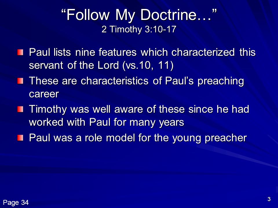 3 Follow My Doctrine… 2 Timothy 3:10-17 Paul lists nine features which characterized this servant of the Lord (vs.10, 11) These are characteristics of Paul’s preaching career Timothy was well aware of these since he had worked with Paul for many years Paul was a role model for the young preacher Page 34
