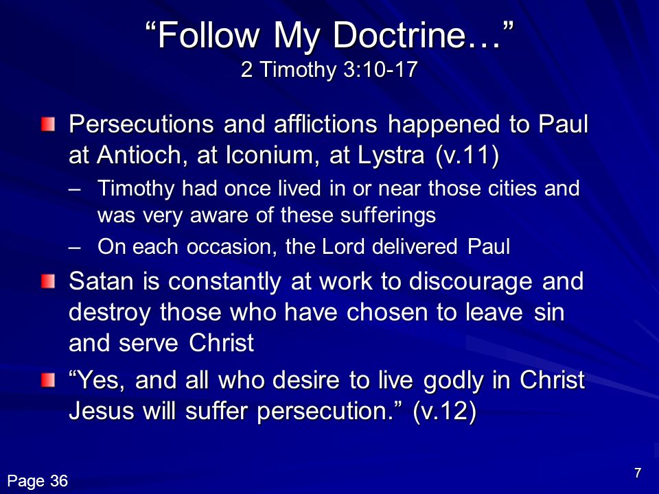 7 Follow My Doctrine… 2 Timothy 3:10-17 Persecutions and afflictions happened to Paul at Antioch, at Iconium, at Lystra (v.11) –Timothy had once lived in or near those cities and was very aware of these sufferings –On each occasion, the Lord delivered Paul Satan is constantly at work to discourage and destroy those who have chosen to leave sin and serve Christ Yes, and all who desire to live godly in Christ Jesus will suffer persecution. (v.12) Page 36