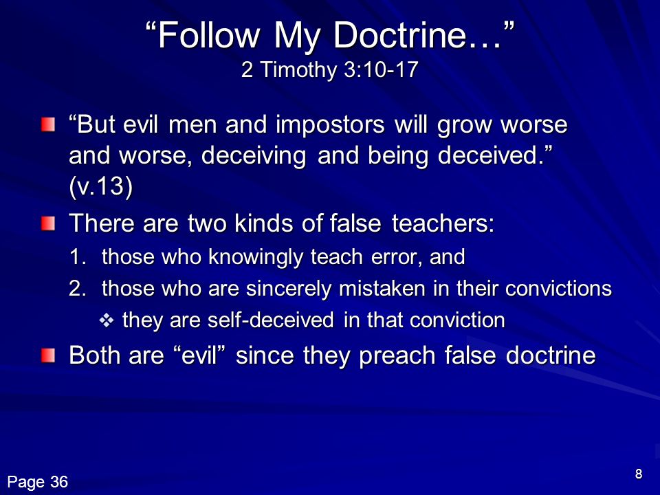 8 Follow My Doctrine… 2 Timothy 3:10-17 But evil men and impostors will grow worse and worse, deceiving and being deceived. (v.13) There are two kinds of false teachers: 1.those who knowingly teach error, and 2.those who are sincerely mistaken in their convictions  they are self-deceived in that conviction Both are evil since they preach false doctrine Page 36