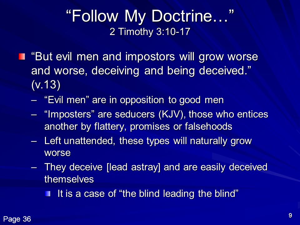 9 Follow My Doctrine… 2 Timothy 3:10-17 But evil men and impostors will grow worse and worse, deceiving and being deceived. (v.13) – Evil men are in opposition to good men – Imposters are seducers (KJV), those who entices another by flattery, promises or falsehoods –Left unattended, these types will naturally grow worse –They deceive [lead astray] and are easily deceived themselves It is a case of the blind leading the blind Page 36