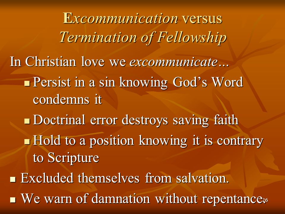 26 Excommunication versus Termination of Fellowship In Christian love we excommunicate… Persist in a sin knowing God’s Word condemns it Persist in a sin knowing God’s Word condemns it Doctrinal error destroys saving faith Doctrinal error destroys saving faith Hold to a position knowing it is contrary to Scripture Hold to a position knowing it is contrary to Scripture Excluded themselves from salvation.