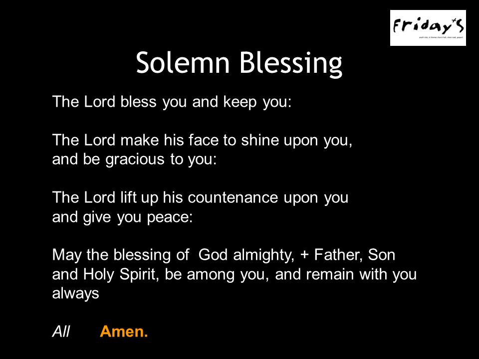 Solemn Blessing The Lord bless you and keep you: The Lord make his face to shine upon you, and be gracious to you: The Lord lift up his countenance upon you and give you peace: May the blessing of God almighty, + Father, Son and Holy Spirit, be among you, and remain with you always AllAmen.