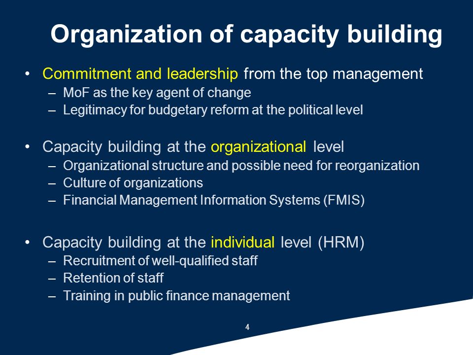 4 Organization of capacity building Commitment and leadership from the top management –MoF as the key agent of change –Legitimacy for budgetary reform at the political level Capacity building at the organizational level –Organizational structure and possible need for reorganization –Culture of organizations –Financial Management Information Systems (FMIS) Capacity building at the individual level (HRM) –Recruitment of well-qualified staff –Retention of staff –Training in public finance management
