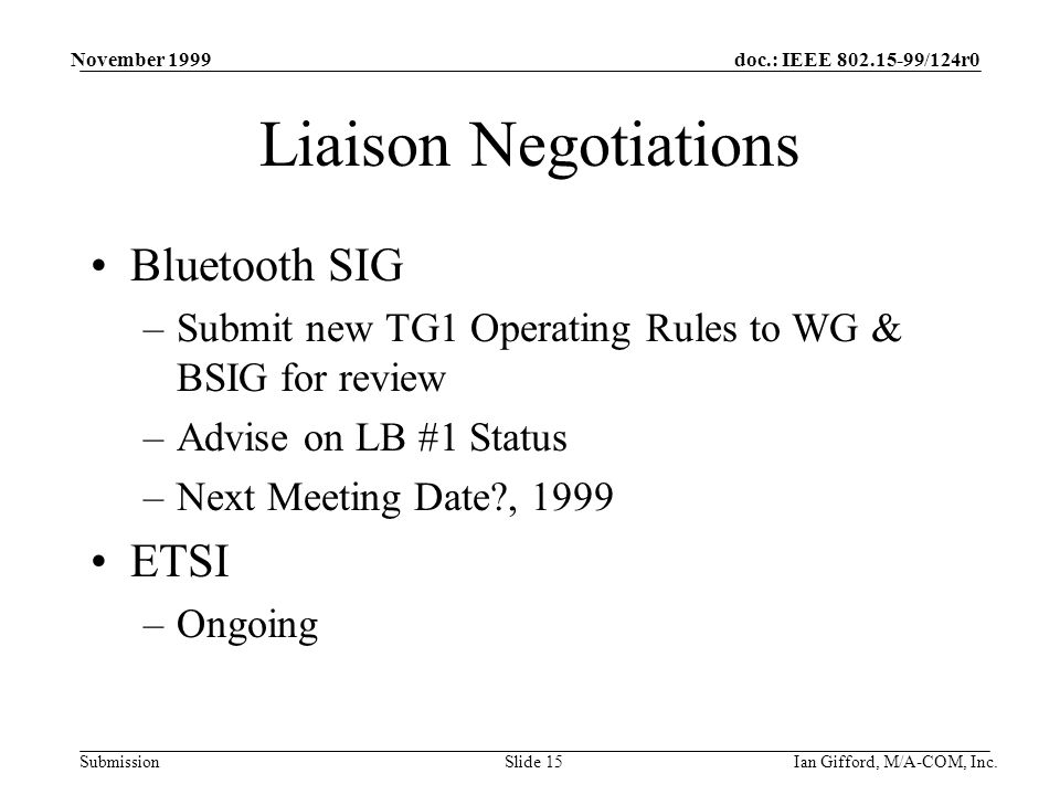 doc.: IEEE /124r0 Submission November 1999 Ian Gifford, M/A-COM, Inc.Slide 15 Liaison Negotiations Bluetooth SIG –Submit new TG1 Operating Rules to WG & BSIG for review –Advise on LB #1 Status –Next Meeting Date , 1999 ETSI –Ongoing