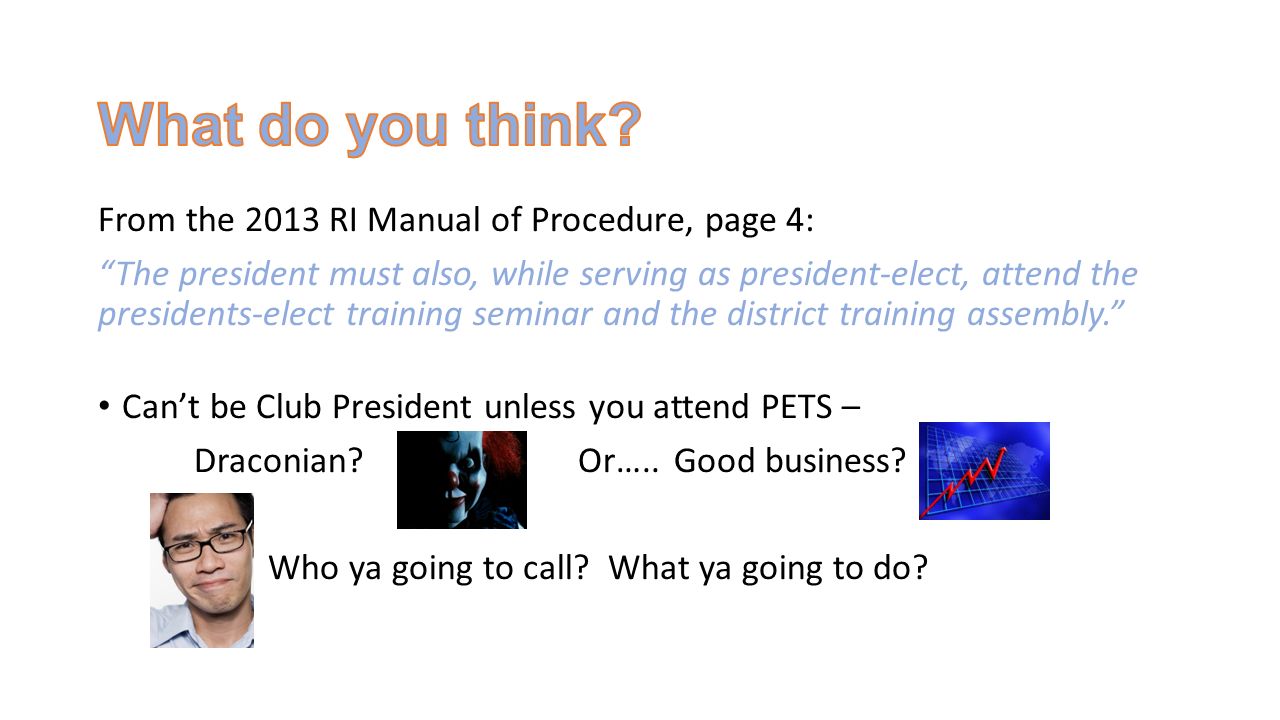 From the 2013 RI Manual of Procedure, page 4: The president must also, while serving as president-elect, attend the presidents-elect training seminar and the district training assembly. Can’t be Club President unless you attend PETS – Draconian Or…..Good business.