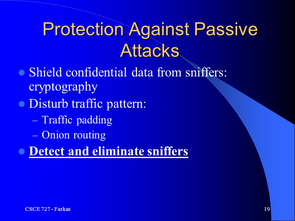 CSCE Farkas19 Protection Against Passive Attacks Shield confidential data from sniffers: cryptography Disturb traffic pattern: – Traffic padding – Onion routing Detect and eliminate sniffers
