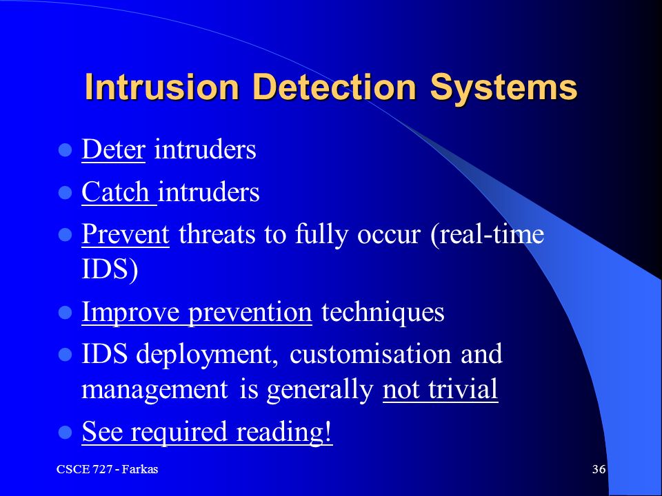 CSCE Farkas36 Intrusion Detection Systems Deter intruders Catch intruders Prevent threats to fully occur (real-time IDS) Improve prevention techniques IDS deployment, customisation and management is generally not trivial See required reading!