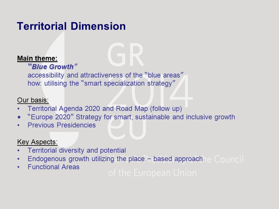 Territorial Dimension Main theme: Blue Growth accessibility and attractiveness of the blue areas how: utilising the smart specialization strategy Our basis: Territorial Agenda 2020 and Road Map (follow up) Europe 2020 Strategy for smart, sustainable and inclusive growth Previous Presidencies Key Aspects: Territorial diversity and potential Endogenous growth utilizing the place – based approach Functional Areas
