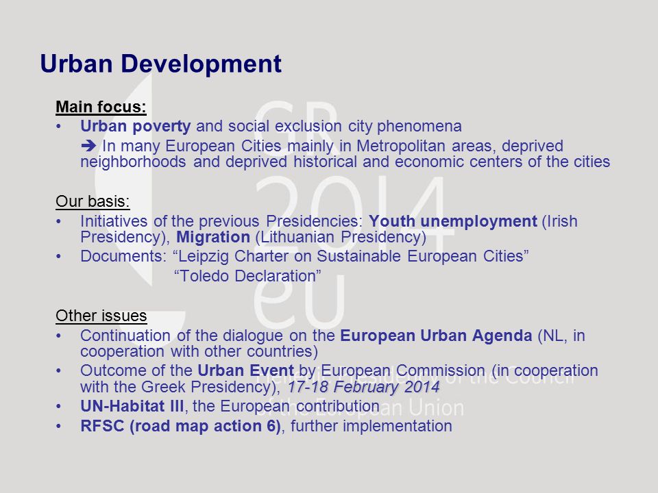 Urban Development Main focus: Urban poverty and social exclusion city phenomena  In many European Cities mainly in Metropolitan areas, deprived neighborhoods and deprived historical and economic centers of the cities Our basis: Initiatives of the previous Presidencies: Youth unemployment (Irish Presidency), Migration (Lithuanian Presidency) Documents: Leipzig Charter on Sustainable European Cities Toledo Declaration Other issues Continuation of the dialogue on the European Urban Agenda (NL, in cooperation with other countries) February 2014Outcome of the Urban Event by European Commission (in cooperation with the Greek Presidency), February 2014 UN-Habitat III, the European contribution RFSC (road map action 6), further implementation