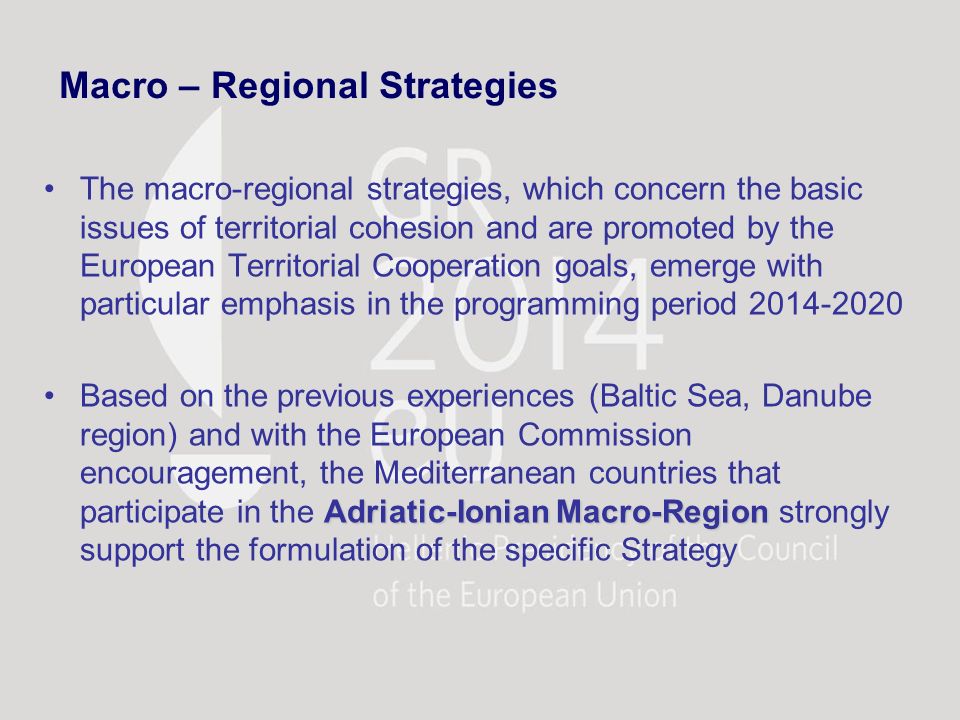 Macro – Regional Strategies The macro-regional strategies, which concern the basic issues of territorial cohesion and are promoted by the European Territorial Cooperation goals, emerge with particular emphasis in the programming period Adriatic-Ionian Macro-RegionBased on the previous experiences (Baltic Sea, Danube region) and with the European Commission encouragement, the Mediterranean countries that participate in the Adriatic-Ionian Macro-Region strongly support the formulation of the specific Strategy