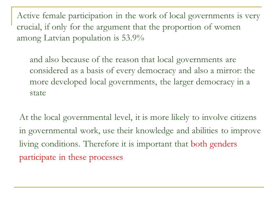 Active female participation in the work of local governments is very crucial, if only for the argument that the proportion of women among Latvian population is 53.9% and also because of the reason that local governments are considered as a basis of every democracy and also a mirror: the more developed local governments, the larger democracy in a state At the local governmental level, it is more likely to involve citizens in governmental work, use their knowledge and abilities to improve living conditions.