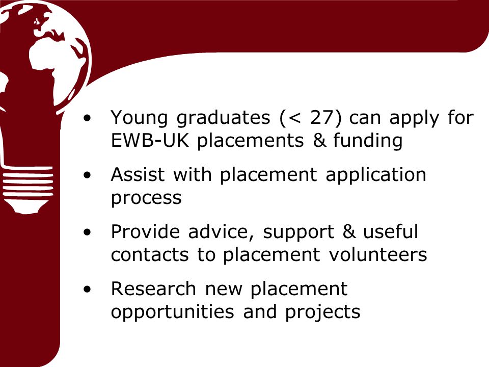 Young graduates (< 27) can apply for EWB-UK placements & funding Assist with placement application process Provide advice, support & useful contacts to placement volunteers Research new placement opportunities and projects
