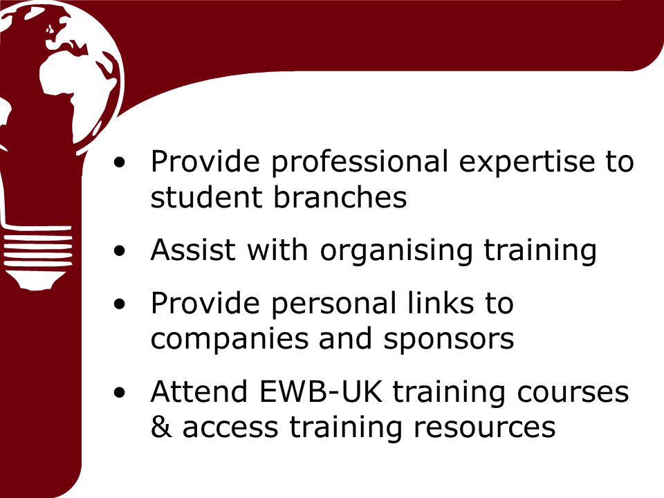 Provide professional expertise to student branches Assist with organising training Provide personal links to companies and sponsors Attend EWB-UK training courses & access training resources