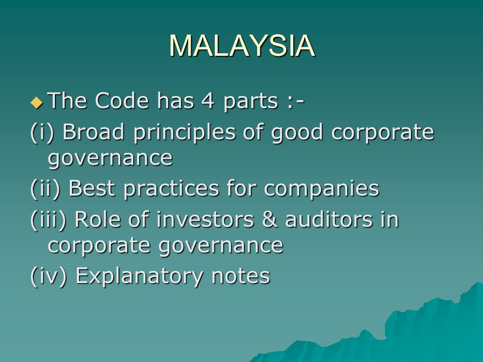 MALAYSIA  The Code has 4 parts :- (i) Broad principles of good corporate governance (ii) Best practices for companies (iii) Role of investors & auditors in corporate governance (iv) Explanatory notes