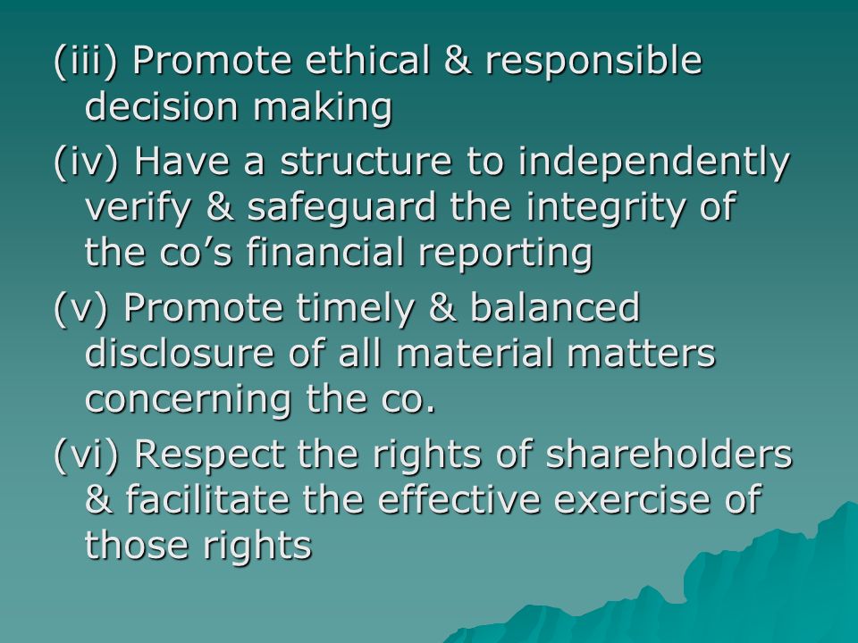 (iii) Promote ethical & responsible decision making (iv) Have a structure to independently verify & safeguard the integrity of the co’s financial reporting (v) Promote timely & balanced disclosure of all material matters concerning the co.
