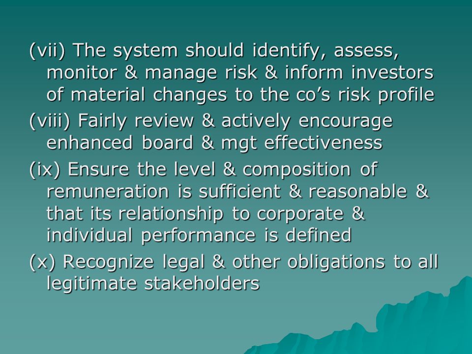 (vii) The system should identify, assess, monitor & manage risk & inform investors of material changes to the co’s risk profile (viii) Fairly review & actively encourage enhanced board & mgt effectiveness (ix) Ensure the level & composition of remuneration is sufficient & reasonable & that its relationship to corporate & individual performance is defined (x) Recognize legal & other obligations to all legitimate stakeholders