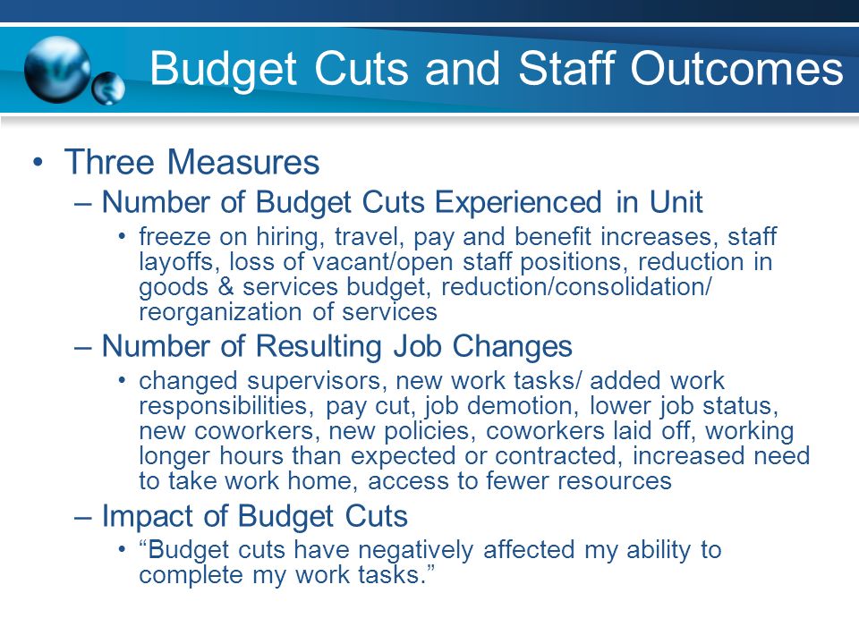 Budget Cuts and Staff Outcomes Three Measures –Number of Budget Cuts Experienced in Unit freeze on hiring, travel, pay and benefit increases, staff layoffs, loss of vacant/open staff positions, reduction in goods & services budget, reduction/consolidation/ reorganization of services –Number of Resulting Job Changes changed supervisors, new work tasks/ added work responsibilities, pay cut, job demotion, lower job status, new coworkers, new policies, coworkers laid off, working longer hours than expected or contracted, increased need to take work home, access to fewer resources –Impact of Budget Cuts Budget cuts have negatively affected my ability to complete my work tasks.