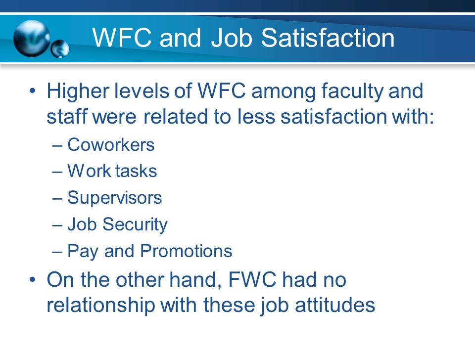 WFC and Job Satisfaction Higher levels of WFC among faculty and staff were related to less satisfaction with: –Coworkers –Work tasks –Supervisors –Job Security –Pay and Promotions On the other hand, FWC had no relationship with these job attitudes